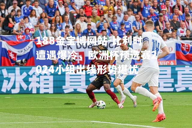 比利时遭遇爆冷，欧洲杯预选赛2024小组出线形势堪忧