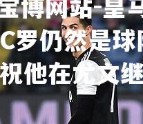 皇马主席表示C罗仍然是球队的传奇，并祝他在尤文继续征战