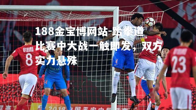 跆拳道比赛中大战一触即发，双方实力悬殊