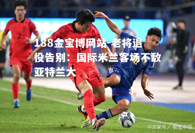 老将退役告别：国际米兰客场不敌亚特兰大