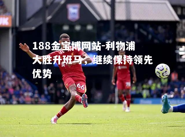 利物浦大胜升班马，继续保持领先优势