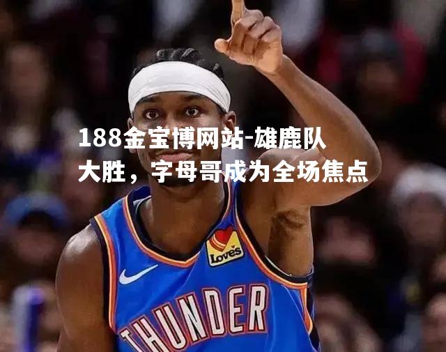 雄鹿队大胜，字母哥成为全场焦点