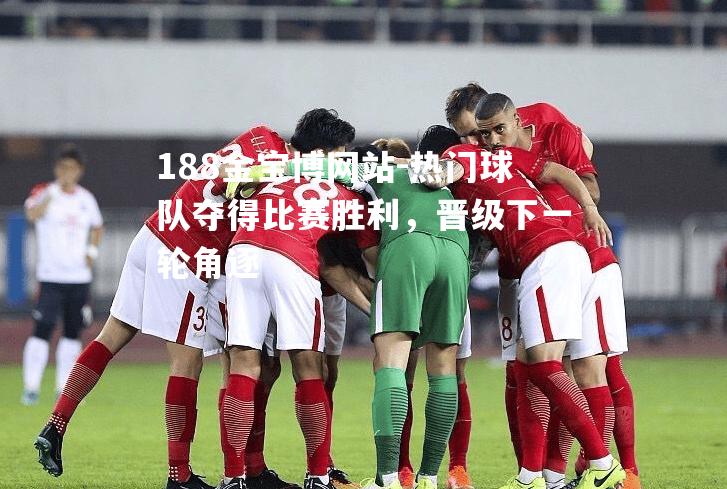热门球队夺得比赛胜利，晋级下一轮角逐